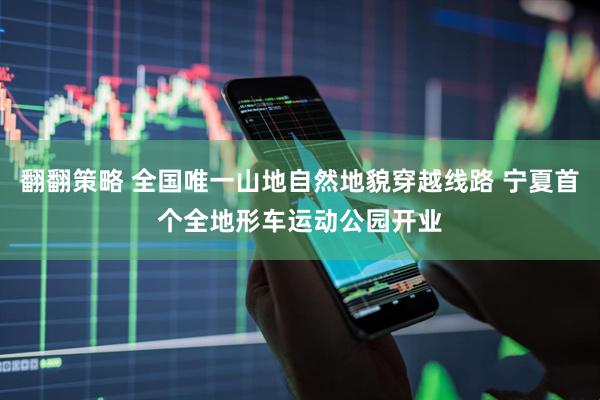 翻翻策略 全国唯一山地自然地貌穿越线路 宁夏首个全地形车运动公园开业