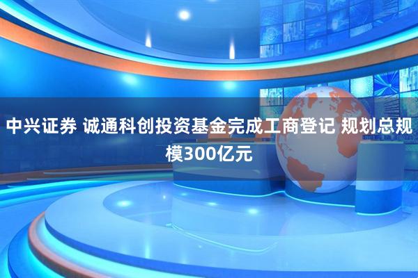 中兴证券 诚通科创投资基金完成工商登记 规划总规模300亿元