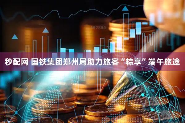 秒配网 国铁集团郑州局助力旅客“粽享”端午旅途