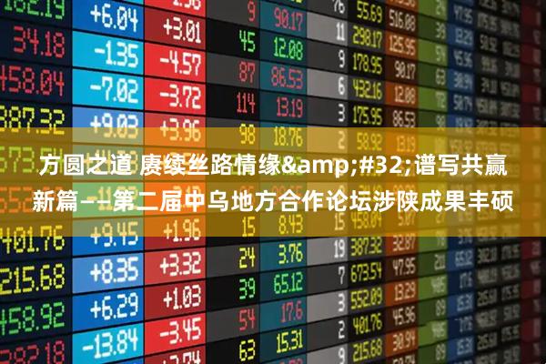 方圆之道 赓续丝路情缘&#32;谱写共赢新篇——第二届中乌地方合作论坛涉陕成果丰硕