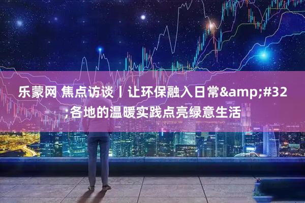 乐蒙网 焦点访谈丨让环保融入日常&#32;各地的温暖实践点亮绿意生活