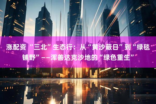涨配资 “三北”生态行：从“黄沙蔽日”到“绿毯铺野”——浑善达克沙地的“绿色重生”