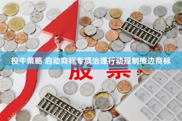 投牛策略 启动商标专项治理行动规制擦边商标