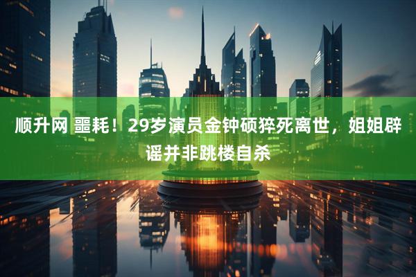 顺升网 噩耗！29岁演员金钟硕猝死离世，姐姐辟谣并非跳楼自杀