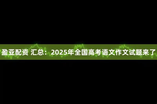 盈亚配资 汇总：2025年全国高考语文作文试题来了