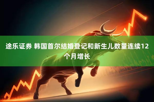 途乐证券 韩国首尔结婚登记和新生儿数量连续12个月增长