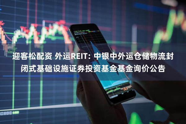 迎客松配资 外运REIT: 中银中外运仓储物流封闭式基础设施证券投资基金基金询价公告