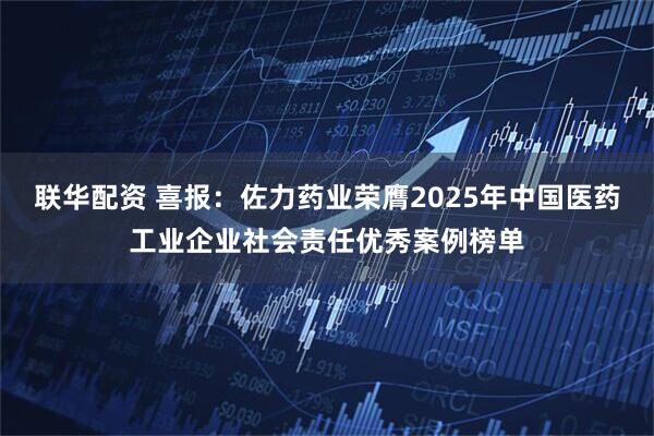 联华配资 喜报：佐力药业荣膺2025年中国医药工业企业社会责任优秀案例榜单