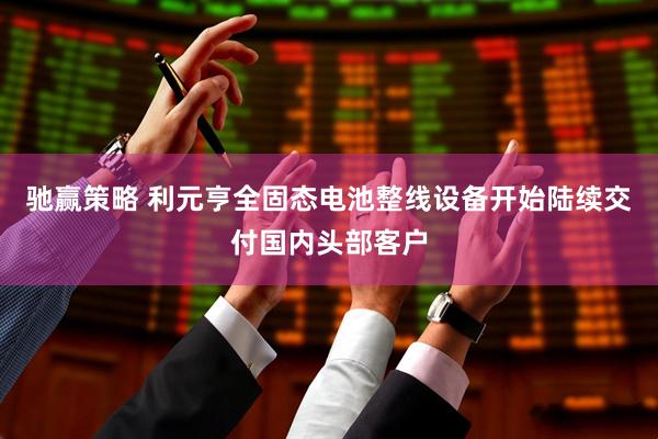 驰赢策略 利元亨全固态电池整线设备开始陆续交付国内头部客户