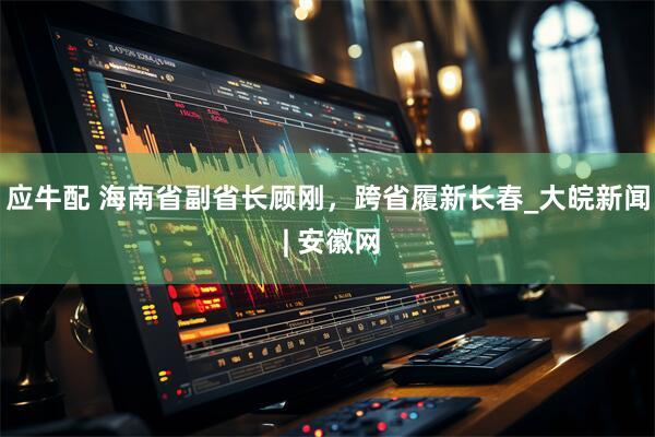 应牛配 海南省副省长顾刚，跨省履新长春_大皖新闻 | 安徽网