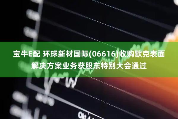 宝牛E配 环球新材国际(06616)收购默克表面解决方案业务获股东特别大会通过