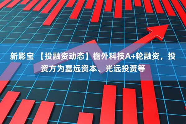 新影宝 【投融资动态】檐外科技A+轮融资，投资方为嘉远资本、光远投资等