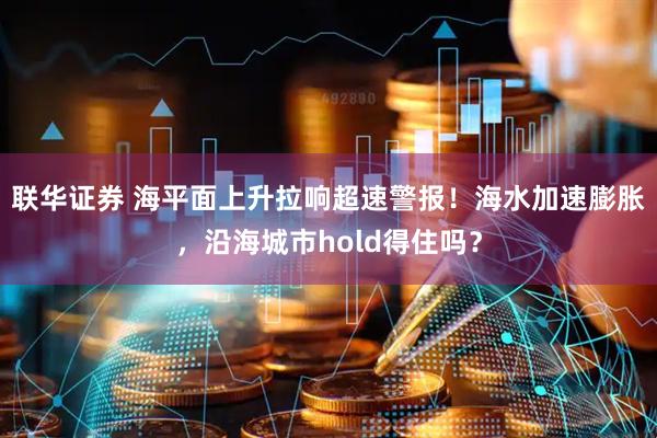 联华证券 海平面上升拉响超速警报！海水加速膨胀，沿海城市hold得住吗？