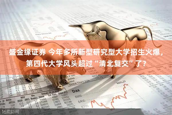 盛金缘证券 今年多所新型研究型大学招生火爆，第四代大学风头超过“清北复交”了？