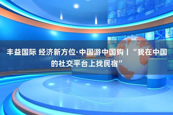 丰益国际 经济新方位·中国游中国购丨“我在中国的社交平台上找民宿”