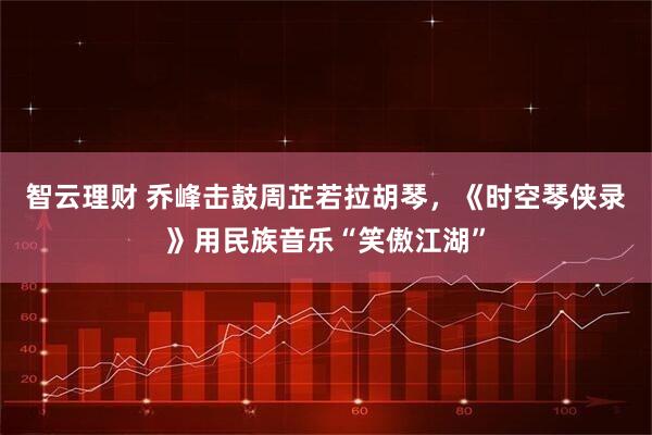 智云理财 乔峰击鼓周芷若拉胡琴，《时空琴侠录》用民族音乐“笑傲江湖”