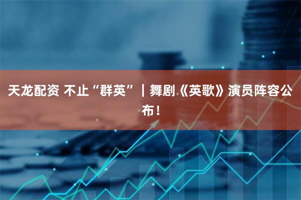 天龙配资 不止“群英”｜舞剧《英歌》演员阵容公布！