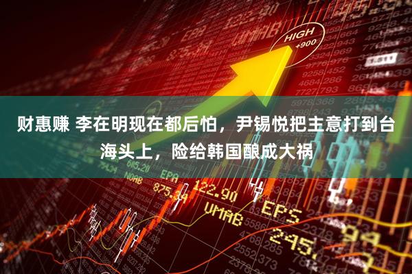 财惠赚 李在明现在都后怕，尹锡悦把主意打到台海头上，险给韩国酿成大祸