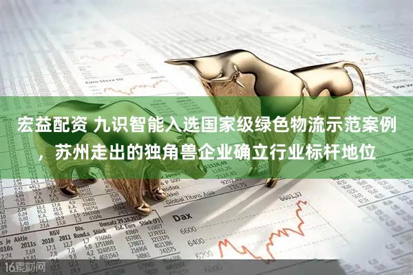 宏益配资 九识智能入选国家级绿色物流示范案例，苏州走出的独角兽企业确立行业标杆地位