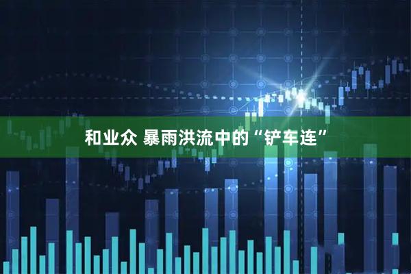 和业众 暴雨洪流中的“铲车连”