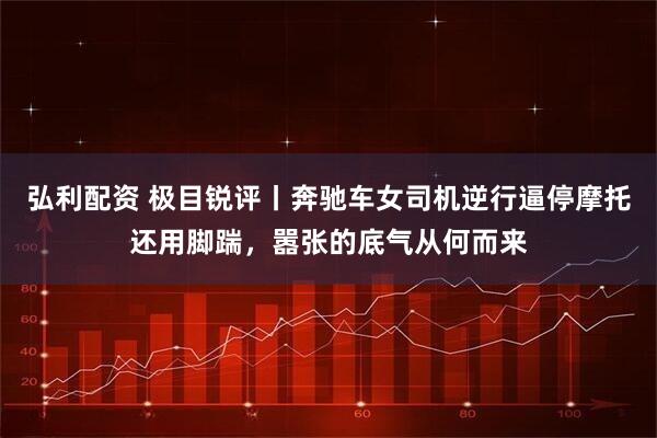 弘利配资 极目锐评丨奔驰车女司机逆行逼停摩托还用脚踹，嚣张的底气从何而来