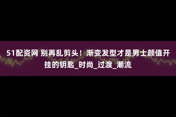 51配资网 别再乱剪头！渐变发型才是男士颜值开挂的钥匙_时尚_过渡_潮流