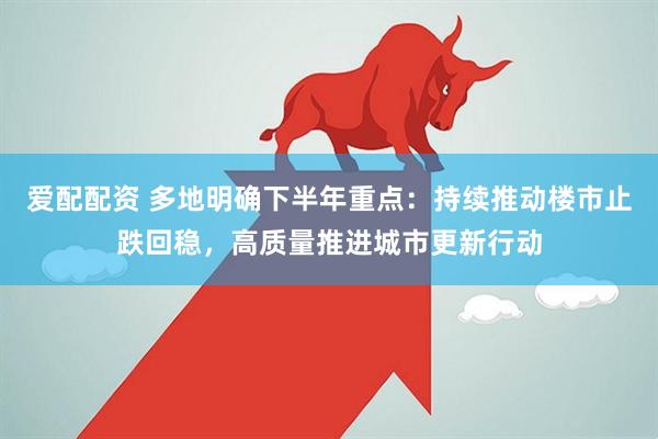 爱配配资 多地明确下半年重点：持续推动楼市止跌回稳，高质量推进城市更新行动