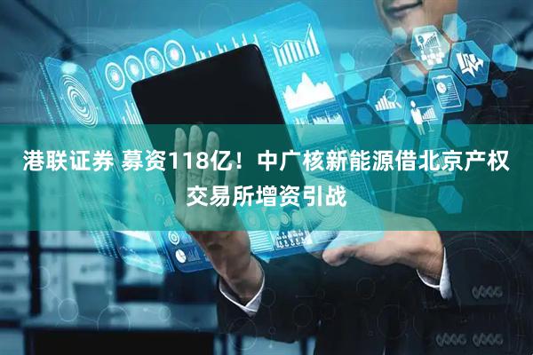 港联证券 募资118亿！中广核新能源借北京产权交易所增资引战