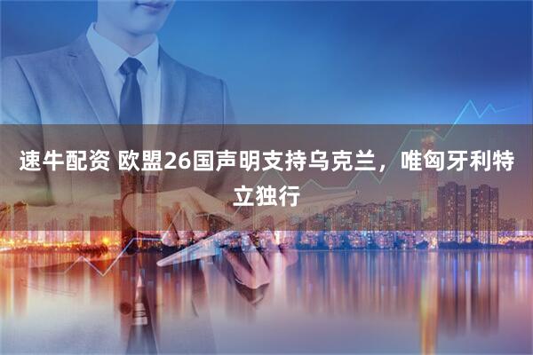 速牛配资 欧盟26国声明支持乌克兰，唯匈牙利特立独行