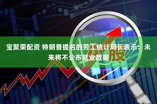 宝聚荣配资 特朗普提名的劳工统计局长表示：未来将不公布就业数据