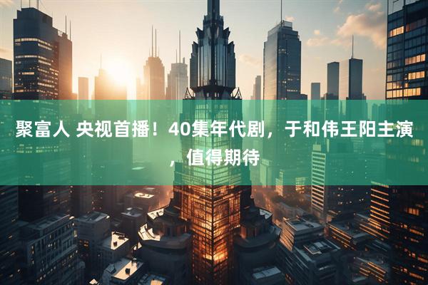 聚富人 央视首播！40集年代剧，于和伟王阳主演，值得期待