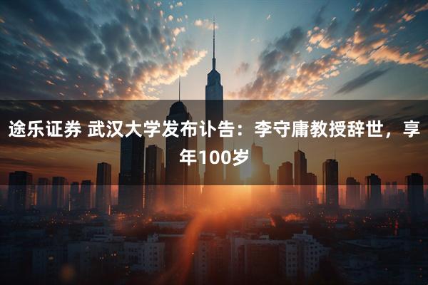 途乐证券 武汉大学发布讣告：李守庸教授辞世，享年100岁