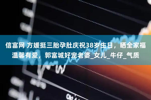 信富网 方媛挺三胎孕肚庆祝38岁生日，晒全家福温馨有爱，郭富城好宠老婆_女儿_牛仔_气质