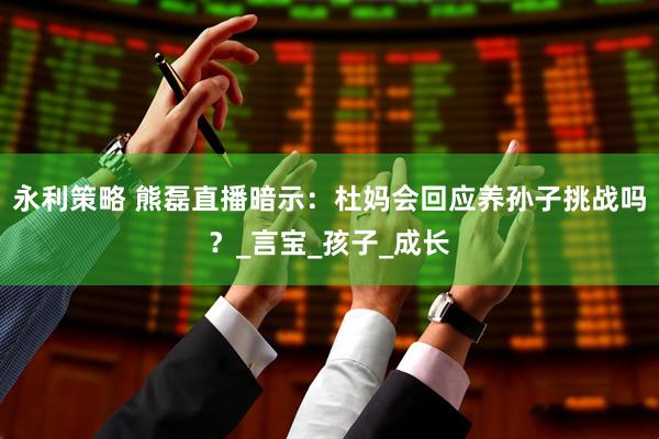永利策略 熊磊直播暗示：杜妈会回应养孙子挑战吗？_言宝_孩子_成长