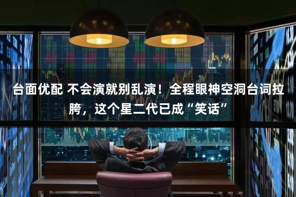 台面优配 不会演就别乱演！全程眼神空洞台词拉胯，这个星二代已成“笑话”
