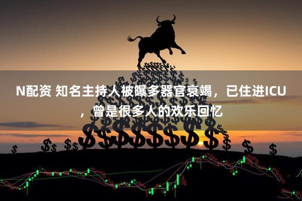 N配资 知名主持人被曝多器官衰竭，已住进ICU，曾是很多人的欢乐回忆
