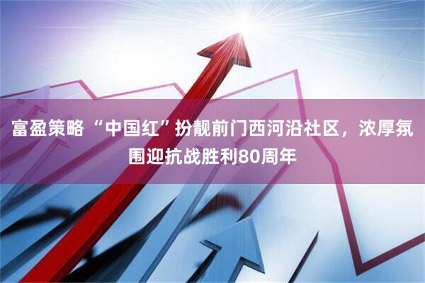 富盈策略 “中国红”扮靓前门西河沿社区，浓厚氛围迎抗战胜利80周年