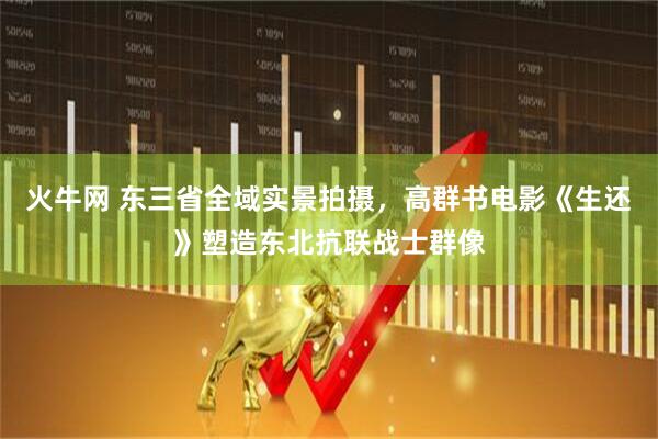 火牛网 东三省全域实景拍摄，高群书电影《生还》塑造东北抗联战士群像
