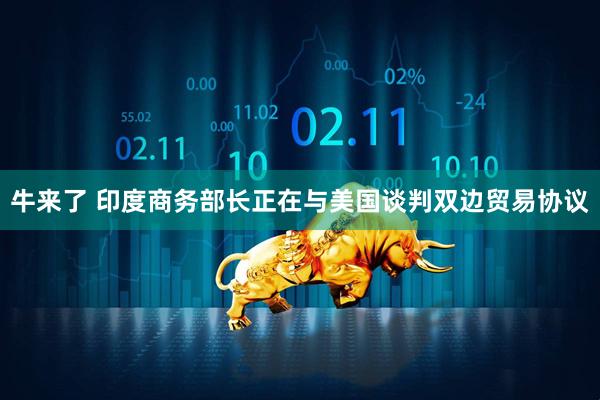 牛来了 印度商务部长正在与美国谈判双边贸易协议