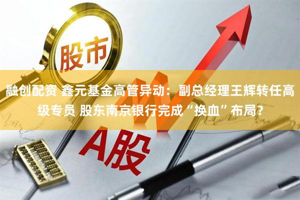 融创配资 鑫元基金高管异动：副总经理王辉转任高级专员 股东南京银行完成“换血”布局？