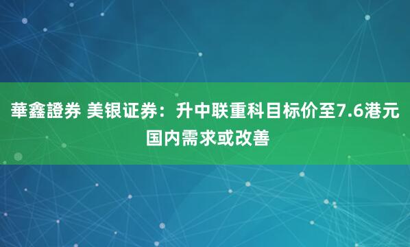 華鑫證券 美银证券：升中联重科目标价至7.6港元 国内需求或改善