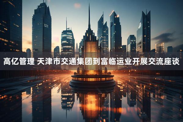高亿管理 天津市交通集团到富临运业开展交流座谈