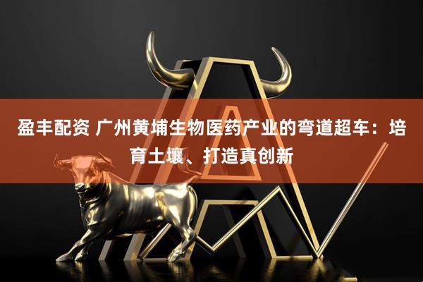 盈丰配资 广州黄埔生物医药产业的弯道超车：培育土壤、打造真创新