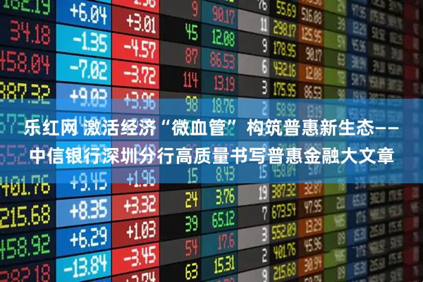 乐红网 激活经济“微血管” 构筑普惠新生态——中信银行深圳分行高质量书写普惠金融大文章