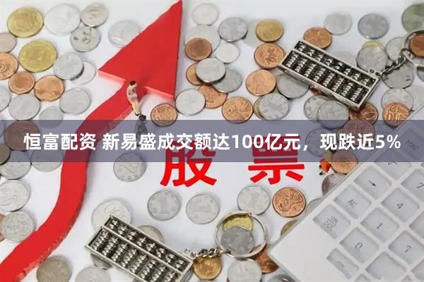 恒富配资 新易盛成交额达100亿元，现跌近5%