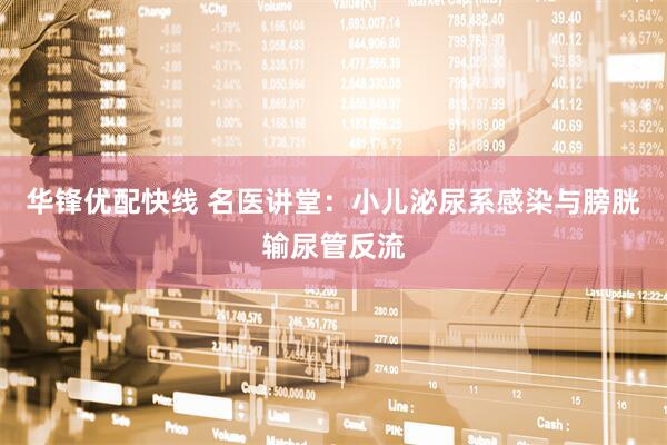 华锋优配快线 名医讲堂：小儿泌尿系感染与膀胱输尿管反流