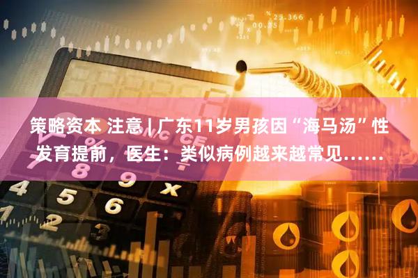 策略资本 注意 | 广东11岁男孩因“海马汤”性发育提前，医生：类似病例越来越常见……