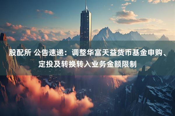 股配所 公告速递：调整华富天益货币基金申购、定投及转换转入业务金额限制
