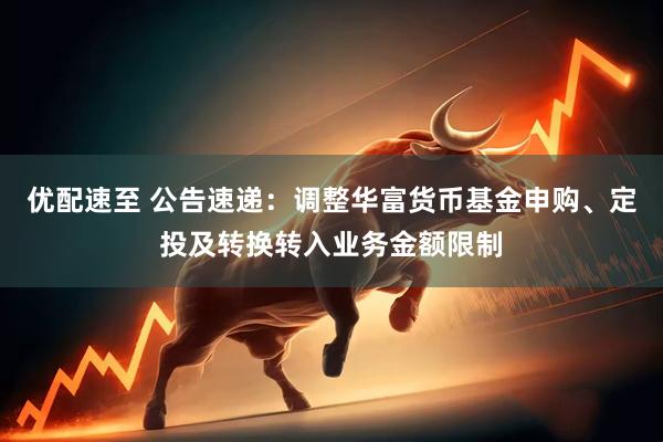 优配速至 公告速递：调整华富货币基金申购、定投及转换转入业务金额限制