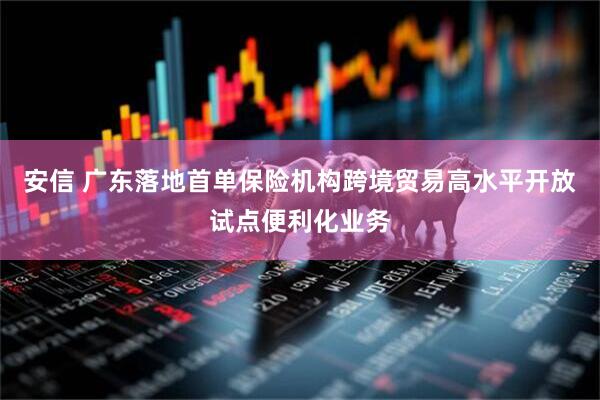 安信 广东落地首单保险机构跨境贸易高水平开放试点便利化业务